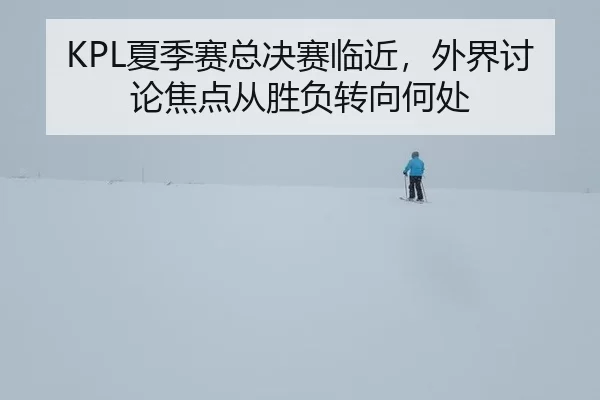 KPL夏季赛总决赛临近，外界讨论焦点从胜负转向何处